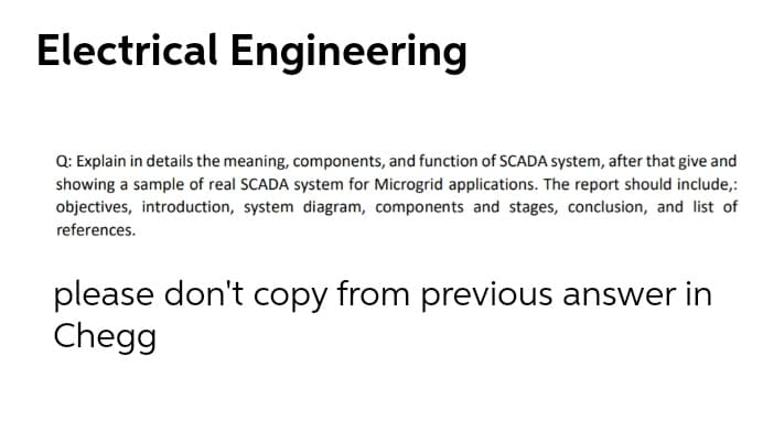 Electrical Engineering
Q: Explain in details the meaning, components, and function of SCADA system, after that give and
showing a sample of real SCADA system for Microgrid applications. The report should include,:
objectives, introduction, system diagram, components and stages, conclusion, and list of
references.
please don't copy from previous answer in
Chegg
