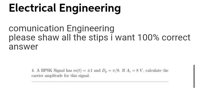 Electrical Engineering
comunication Engineering
please shaw all the stips i want 100% correct
answer
4. A BPSK Signal has m(t) +1 and D, = 7/8. If A, 8 v, calculate the
carrier amplitude for this signal.
