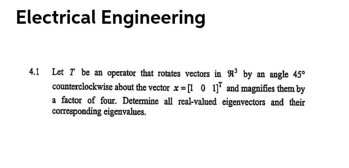 Electrical Engineering
4.1 Let T be an operator that rotates vectors in R³ by an angle 45°
counterclockwise about the vector x = [1 0 1] and magnifies them by
a factor of four. Determine all real-valued eigenvectors and their
corresponding eigenvalues.
