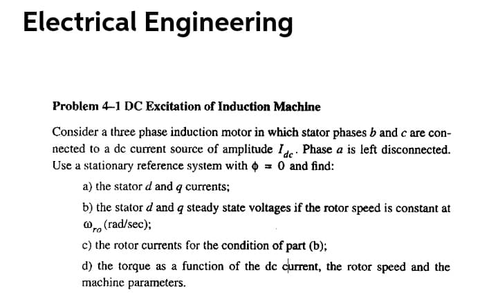 Electrical Engineering
Problem 4-1 DC Excitation of Induction Machine
Consider a three phase induction motor in which stator phases b and c are con-
nected to a de current source of amplitude Ide. Phase a is left disconnected.
Use a stationary reference system with o = 0 and find:
a) the stator d and q currents;
b) the stator d and q steady state voltages if the rotor speed is constant at
Or, (rad/sec);
c) the rotor currents for the condition of part (b);
d) the torque as a function of the de current, the rotor speed and the
machine parameters.
