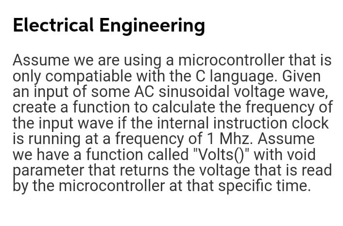 Electrical Engineering
Assume we are using a microcontroller that is
only compatiable with the C language. Given
an input of some AC sinusoidal voltage wave,
create a function to calculate the frequency of
the input wave if the internal instruction clock
is running at a frequency of 1 Mhz. Assume
we have a function called "Volts()" with void
parameter that returns the voltage that is read
by the microcontroller at that specific time.
