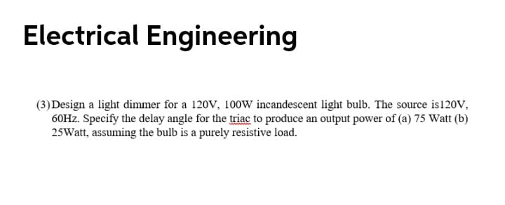 Electrical Engineering
(3) Design a light dimmer for a 120V, 100W incandescent light bulb. The source is120V,
60HZ. Specify the delay angle for the triac to produce an output power of (a) 75 Watt (b)
25Watt, assuming the bulb is a purely resistive load.
