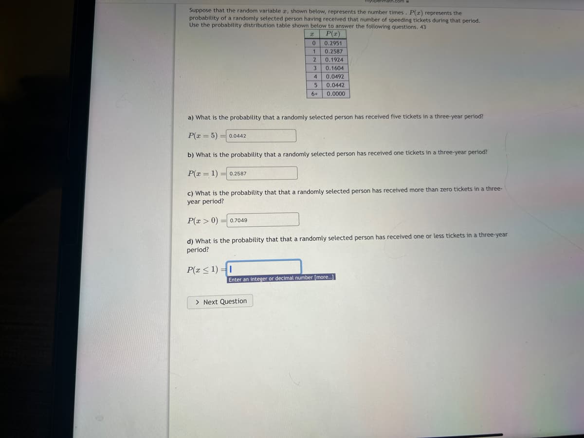 Suppose that the random variable , shown below, represents the number times. P(x) represents the
probability of a randomly selected person having received that number of speeding tickets during that period.
Use the probability distribution table shown below to answer the following questions. 43
x
0
P(x)
0.2951
0.2587
1
2
0.1924
0.1604
P(x > 0) 0.7049
=
3
4
a) What is the probability that a randomly selected person has received five tickets in a three-year period?
P(x = 5) = 0.0442
b) What is the probability that a randomly selected person has received one tickets in a three-year period?
P(x = 1) 0.2587
P(x≤1)=1
5
6+
c) What is the probability that that a randomly selected person has received more than zero tickets in a three-
year period?
0.0492
0.0442
0.0000
> Next Question
d) What is the probability that that a randomly selected person has received one or less tickets in a three-year
period?
Enter an integer or decimal number [more..]