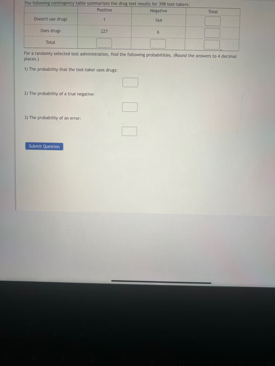 The following contingency table summarizes the drug test results for 398 test-takers:
Positive
Negative
1
164
Doesn't use drugs
Uses drugs
Total
1) The probability that the test-taker uses drugs:
2) The probability of a true negative:
227
For a randomly selected test administration, find the following probabilities. (Round the answers to 4 decimal
places.)
3) The probability of an error:
Submit Question
6
0 0 0
Total