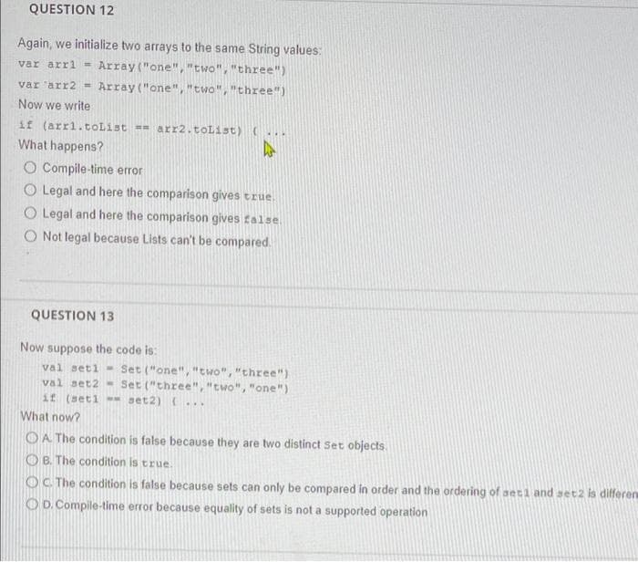 QUESTION 12
Again, we initialize two arrays to the same String values:
var arri = Array ("one", "two", "three")
var arr2 = Array ("one", "two", "three")
Now we write
if (arri.tolist = arr2.toList) (...
What happens?
O Compile-time error
O Legal and here the comparison gives true.
O Legal and here the comparison gives talse.
O Not legal because Lists can't be compared.
QUESTION 13
Now suppose the code is:
val seti - Set ("one", "two", "three")
val set2 - Set ("three", "two", "one")
if (seti - set2) ...
What now?
OA The condition is false because they are two distinct Set objects.
O B. The condition is true.
OC The condition is false because sets can only be compared in order and the ordering of seti and aet2 is differen
OD. Compile-time error because equality of sets is not a supported operation
