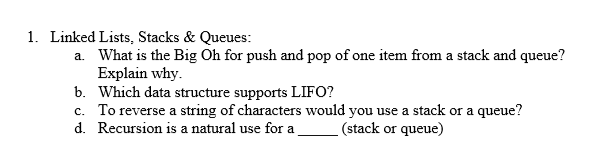 1. Linked Lists, Stacks & Queues:
a. What is the Big Oh for push and pop of one item from a stack and queue?
Explain why.
b. Which data structure supports LIFO?
c. To reverse a string of characters would you use a stack or a queue?
d. Recursion is a natural use for a
(stack or queue)

