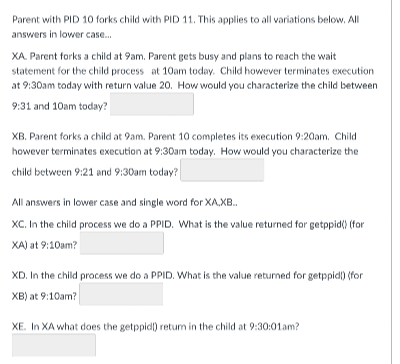 Parent with PID 10 forks child with PID 11. This applies to all variations below. All
answers in lower case.
XA. Parent forks a child at 9am. Parent gets busy and plans to reach the wait
statement for the child process at 10am today. Child however terminates execution
at 9:30am today with return value 20. How would you characterize the child between
9:31 and 10am today?
XB. Parent forks a child at 9am. Parent 10 completes its execution 9:20am. Child
however terminates execution at 9:30am today. How would you characterize the
child between 9:21 and 9:30am today?
All answers in lower case and single word for XA,XB.
XC. In the child process we do a PPID. What is the value returned for getppid() (for
XA) at 9:10am?
XD. In the child proacess we do a PPID. What is the value returned for getppidl) (for
XB) at 9:10am?
XE. In XA what does the getppid) retum in the child at 9:30:01am?
