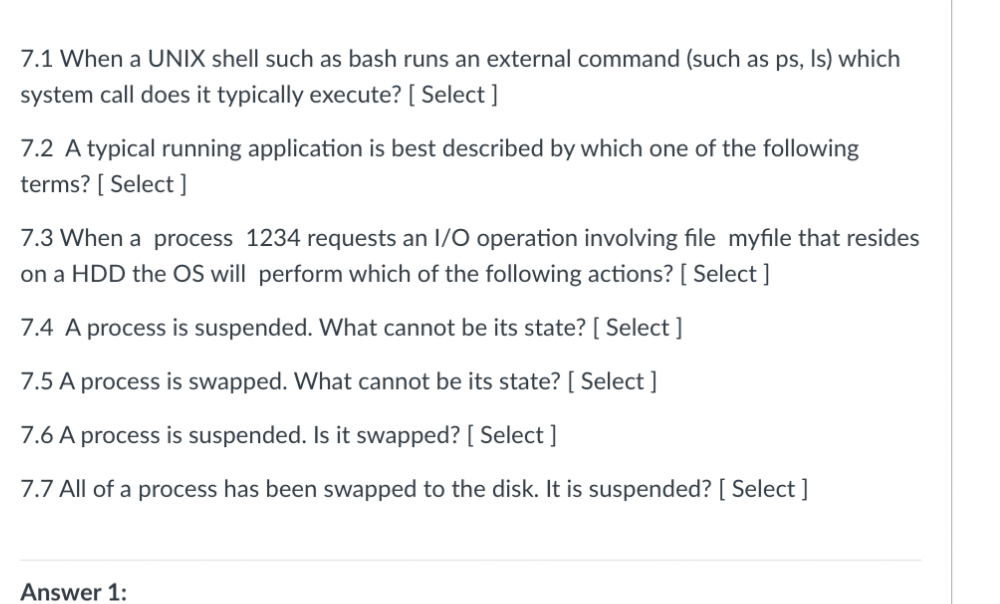 7.1 When a UNIX shell such as bash runs an external command (such as ps, Is) which
system call does it typically execute? [ Select ]
7.2 A typical running application is best described by which one of the following
terms? [ Select ]
7.3 When a process 1234 requests an 1/O operation involving file myfile that resides
on a HDD the OS will perform which of the following actions? [ Select ]
7.4 A process is suspended. What cannot be its state? [ Select ]
7.5 A process is swapped. What cannot be its state? [ Select ]
7.6 A process is suspended. Is it swapped? [ Select ]
7.7 All of a process has been swapped to the disk. It is suspended? [ Select ]
Answer 1:
