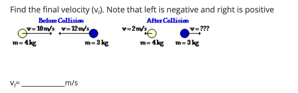 Find the final velocity (v,). Note that left is negative and right is positive
Before Collision
After Collision
v=10m/s v=12m/s,
v=2m/s,
V=???
4kg
m= 3 kg
m= 4kg
m=3 kg
VF.
m/s

