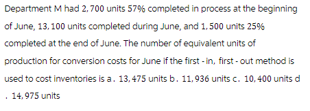 Department M had 2,700 units 57% completed in process at the beginning
of June, 13, 100 units completed during June, and 1,500 units 25%
completed at the end of June. The number of equivalent units of
production for conversion costs for June if the first -in, first-out method is
used to cost inventories is a. 13, 475 units b. 11,936 units c. 10,400 units d
14,975 units