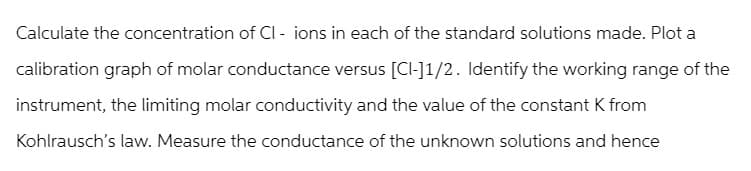 Calculate the concentration of CI - ions in each of the standard solutions made. Plot a
calibration graph of molar conductance versus [CI-]1/2. Identify the working range of the
instrument, the limiting molar conductivity and the value of the constant K from
Kohlrausch's law. Measure the conductance of the unknown solutions and hence