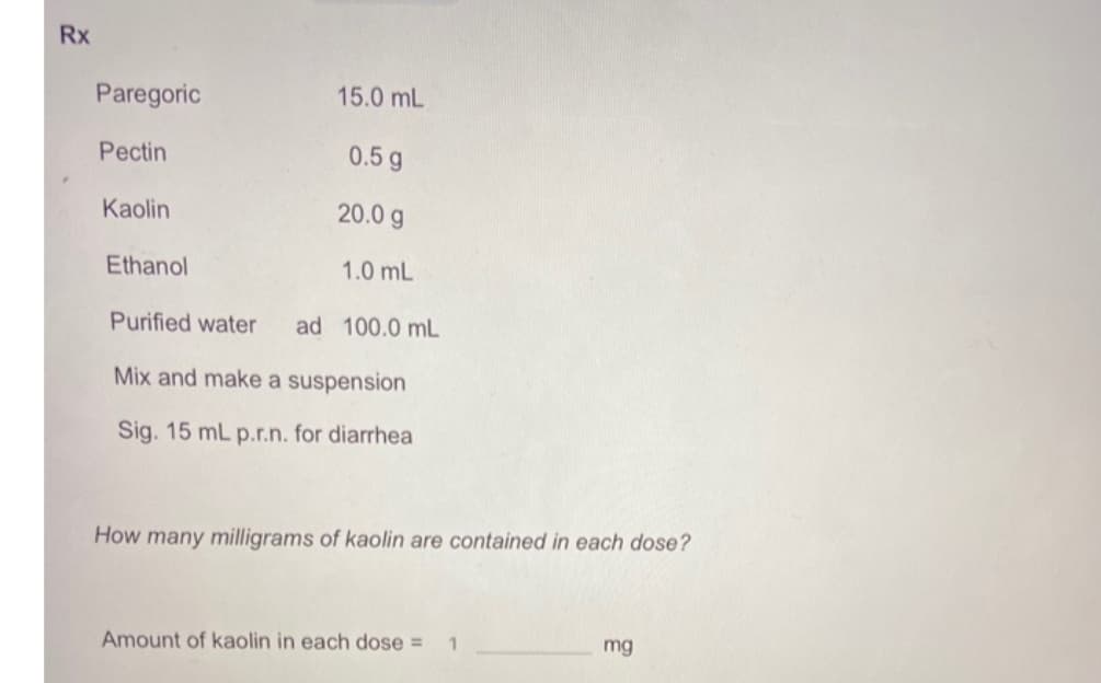 Rx
Paregoric
15.0 mL
Pectin
0.5 g
Kaolin
20.0 g
Ethanol
1.0 mL
Purified water
ad 100.0 mL
Mix and make a suspension
Sig. 15 mL p.r.n. for diarrhea
How many milligrams of kaolin are contained in each dose?
Amount of kaolin in each dose =
mg
