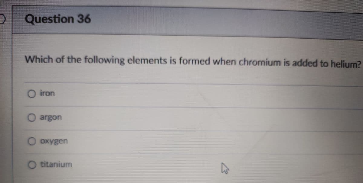 Question 36
Which of the following elements is formed when chromium is added to helium?
O iron
O argon
O oxygen
O titanium
