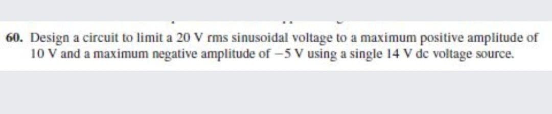 60. Design a circuit to limit a 20 V rms sinusoidal voltage to a maximum positive amplitude of
10 V and a maximum negative amplitude of -5 V using a single 14 V de voltage source.

