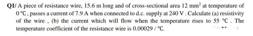 Q1/ A piece of resistance wire, 15.6 m long and of cross-sectional area 12 mm? at temperature of
0°C, passes a current of 7.9 A when connected to d.c. supply at 240 V. Calculate (a) resistivity
of the wire, (b) the current which will flow when the temperature rises to 55 °C. The
temperature coefficient of the resistance wire is 0.00029 / °C.
