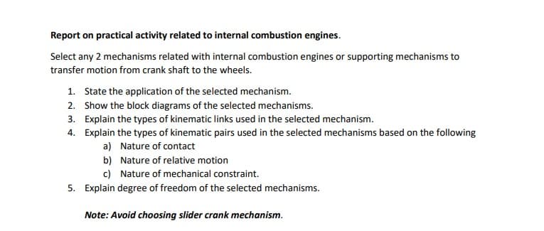Report on practical activity related to internal combustion engines.
Select any 2 mechanisms related with internal combustion engines or supporting mechanisms to
transfer motion from crank shaft to the wheels.
1. State the application of the selected mechanism.
2. Show the block diagrams of the selected mechanisms.
3. Explain the types of kinematic links used in the selected mechanism.
4. Explain the types of kinematic pairs used in the selected mechanisms based on the following
a) Nature of contact
b) Nature of relative motion
c) Nature of mechanical constraint.
5. Explain degree of freedom of the selected mechanisms.
Note: Avoid choosing slider crank mechanism.
