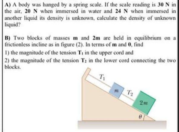 A) A body was hanged by a spring scale. If the scale reading is 30 N in
the air, 20 N when immersed in water and 24 N when immersed in
another liquid its density is unknown, calculate the density of unknown
liquid?
B) Two blocks of masses m and 2m are held in equilibrium on a
frictionless incline as in figure (2). In terms of m and 0, find
1) the magnitude of the tension Ti in the upper cord and
2) the magnitude of the tension T2 in the lower cord connecting the two
blocks.
T2
2m
