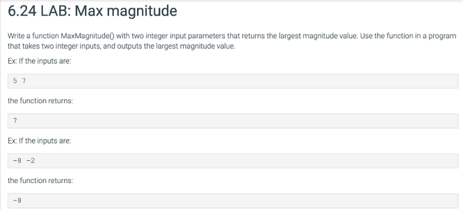6.24 LAB: Max magnitude
Write a function MaxMagnitude() with two integer input parameters that returns the largest magnitude value. Use the function in a program
that takes two integer inputs, and outputs the largest magnitude value.
Ex: If the inputs are:
57
the function returns:
7
Ex: If the inputs are:
-8 -2
the function returns:
-8