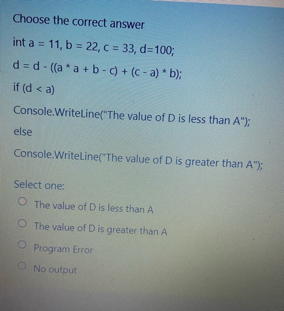 Choose the correct answer
int a = 11, b = 22, c = 33, d=1003;
d = d - ((a * a + b - c) + (c - a) * b);
if (d < a)
Console.WriteLine("The value of D is less than A");
else
Console.WriteLine("The value of D is greater than A");
Select one:
O The value of Dis less than A
O The value of D is greater than A
O Program Error
O No output
