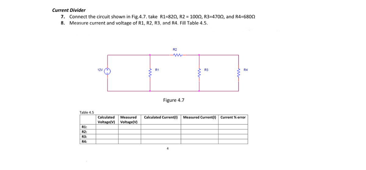 Current Divider
7. Connect the circuit shown in Fig.4.7. take R1=82N, R2 = 1000, R3=470N, and R4=680n
8. Measure current and voltage of R1, R2, R3, and R4. Fill Table 4.5.
R2
12V
R1
R3
R4
Figure 4.7
Table 4.5
Calculated
Measured
Calculated Current(1)
Measured Current(I)
Current % error
Voltage(V)
Voltage(V)
R1:
R2:
R3:
R4:
4
