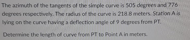 The azimuth of the tangents of the simple curve is 505 degrees and 776
degrees respectively. The radius of the curve is 218.8 meters. Station A is
lying on the curve having a deflection angle of 9 degrees from PT.
Determine the length of curve from PT to Point A in meters.
