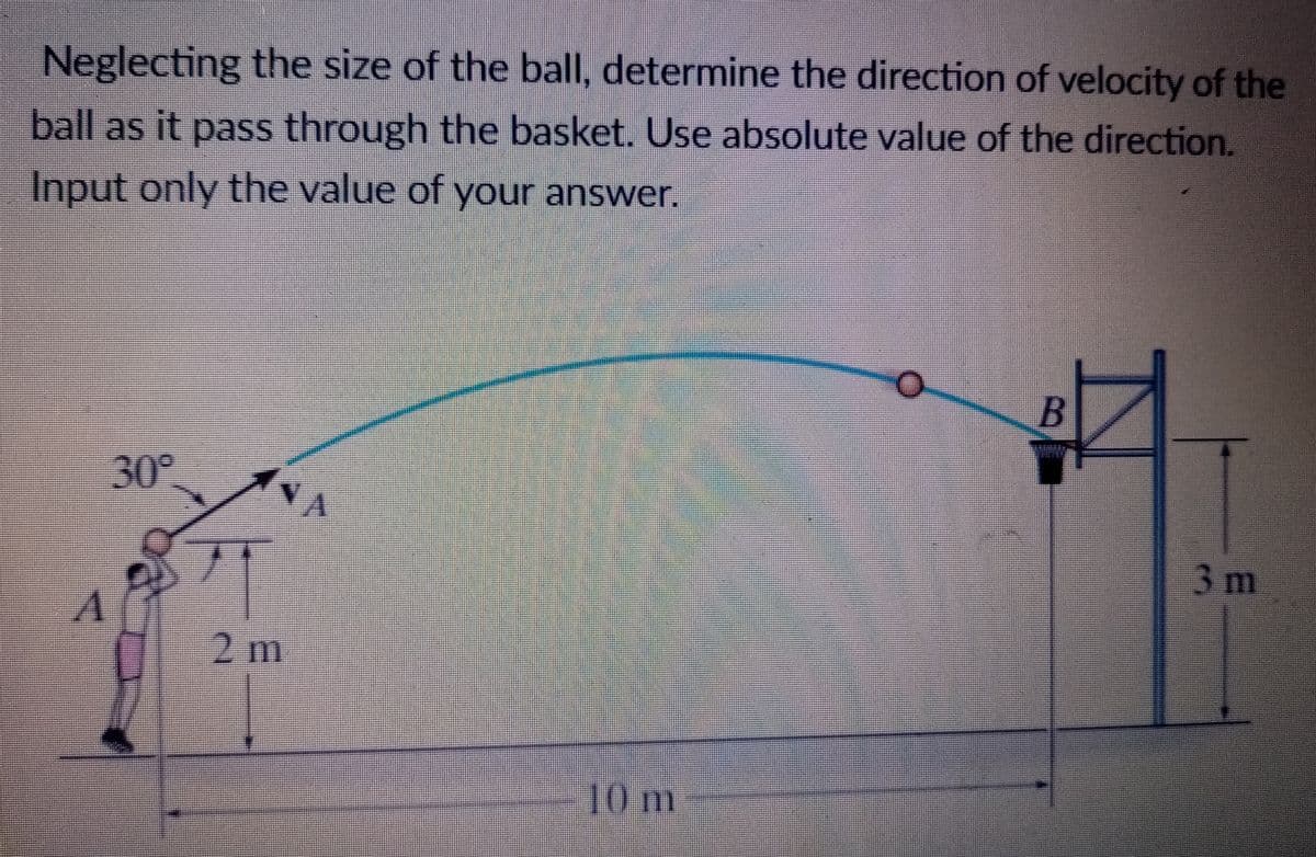 Neglecting the size of the ball, determine the direction of velocity of the
ball as it pass through the basket. Use absolute value of the direction.
Input only the value of your answer.
30°
VA
3m
2m
10m

