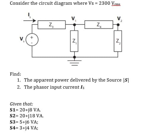 Consider the circuit diagram where Vs = 2300 Vrms
Z₂
Z₁
Z₂
Find:
1. The apparent power delivered by the Source S
2. The phasor input current Is
Given that:
S1= 20+j8 VA.
S2= 20+j18 VA.
S3= 5+j6 VA;
S4= 3+j4 VA;
__N
N