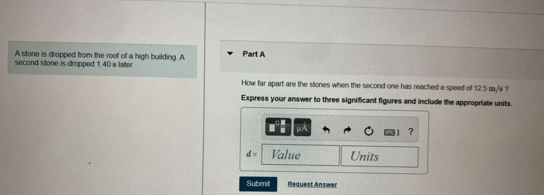 A stone is dropped from the roof of a high building. A
second stone is dropped 1.40 s later.
Part A
How far apart are the stones when the second one has reached a speed of 12.5 m/s ?
Express your answer to three significant figures and include the appropriate units.
HA
d =
Value
Units
Submit
Request Answer
