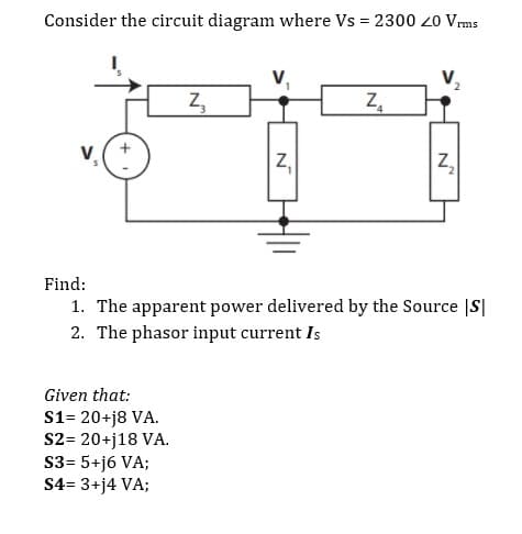 Consider the circuit diagram where Vs = 2300 20 Vrms
Z,
Z,
Z,
Z,
Find:
1. The apparent power delivered by the Source |S|
2. The phasor input current Is
Given that:
S1= 20+j8 VA.
S2= 20+j18 VA.
S3= 5+j6 VA;
S4= 3+j4 VA;
