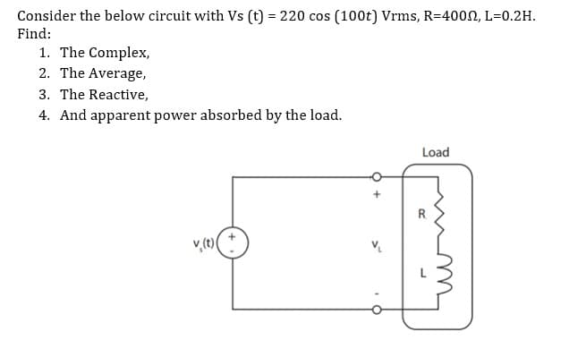 Consider the below circuit with Vs (t) = 220 cos (100t) Vrms, R=400N, L=0.2H.
Find:
1. The Complex,
2. The Average,
3. The Reactive,
4. And apparent power absorbed by the load.
Load
R.
