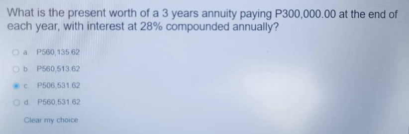 What is the present worth of a 3 years annuity paying P300,000.00 at the end of
each year, with interest at 28% compounded annually?
O a P560,135.62
O b. P560,513.62
c.
P506,531.62
O d. P560,531.62
Clear my choice