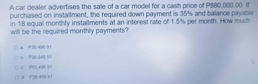 A car dealer advertises the sale of a car model for a cash price of P880,000.00. If
purchased on installment, the required down payment is 35% and balance payable
in 18 equal monthly installments at an interest rate of 1.5% per month. How much
will be the required monthly payments?
O a P36,496.91
O b. P36,946.91
Oc P63,496.91
Od P36.469.91