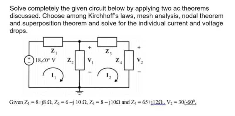 Solve completely the given circuit below by applying two ac theorems
discussed. Choose among Kirchhoff's laws, mesh analysis, nodal theorem
and superposition theorem and solve for the individual current and voltage
drops.
z,
Z3
1820° V
Given Z1 = 8+j8 2, Z = 6-j 10 2, Z3 = 8-j102 and Z = 65+i120. V2= 30/-60°,
%3D
%3D
