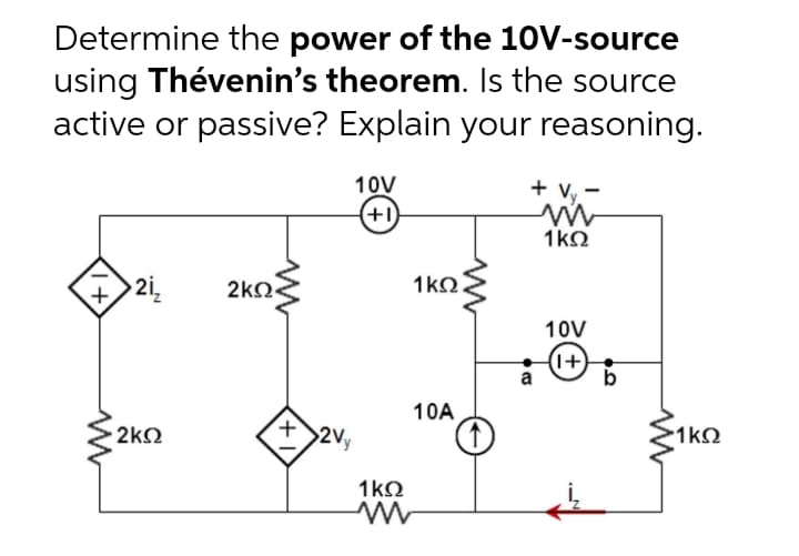 Determine the power of the 10V-source
using Thévenin's theorem. Is the source
active or passive? Explain your reasoning.
10V
+ Vy.-
(+1)
1kO
2i,
2kQ<
1k2.
10V
(1+)
b
a
10A
2k
2Vy
1kQ
1kQ
