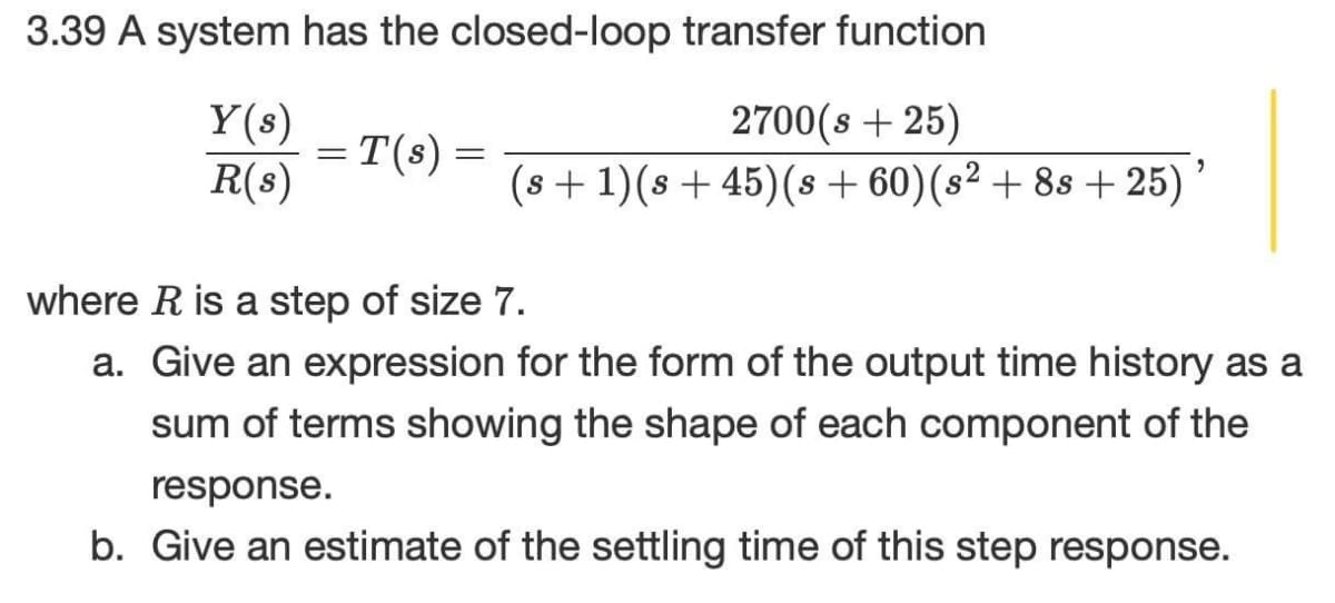 3.39 A system has the closed-loop transfer function
Y(s)
2700(s + 25)
= T(s) =
R(s)
(s +1)(s + 45)(s + 60)(s² + 8s + 25)
where R is a step of size 7.
a. Give an expression for the form of the output time history as a
sum of terms showing the shape of each component of the
response.
b. Give an estimate of the settling time of this step response.
