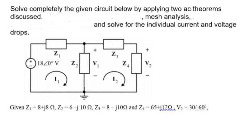 Solve completely the given circuit below by applying two ac theorems
discussed.
mesh analysis,
and solve for the individual current and voltage
drops.
z,
Z3
1840° V
Given Z1 = 8+j8 2, Z = 6-j 10 2, Z3 = 8-j102 and Z, = 65+i120. V2= 30/-60°,
%3D

