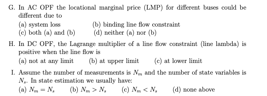 G. In AC OPF the locational marginal price (LMP) for different buses could be
different due to
(a) system loss
(c) both (a) and (b)
(b) binding line flow constraint
(d) neither (a) nor (b)
H. In DC OPF, the Lagrange multiplier of a line flow constraint (line lambda) is
positive when the line flow is
(a) not at any limit
(b) at upper limit
(c) at lower limit
I. Assume the number of measurements is Nm and the number of state variables is
Ng. In state estimation we usually have:
(а) Nm — N,
(b) Nm > N,
(c) Nm < Ng
(d) none above
