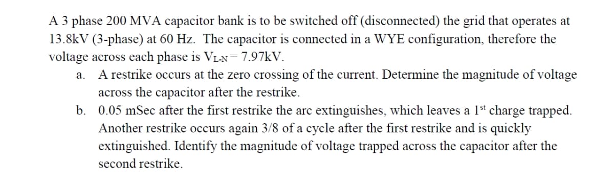 A 3 phase 200 MVA capacitor bank is to be switched off (disconnected) the grid that operates at
13.8kV (3-phase) at 60 Hz. The capacitor is connected in a WYE configuration, therefore the
voltage across each phase is VLN=7.97KV.
A restrike occurs at the zero crossing of the current. Determine the magnitude of voltage
across the capacitor after the restrike.
b. 0.05 mSec after the first restrike the arc extinguishes, which leaves a 1st charge trapped.
Another restrike occurs again 3/8 of a cycle after the first restrike and is quickly
extinguished. Identify the magnitude of voltage trapped across the capacitor after the
а.
second restrike.
