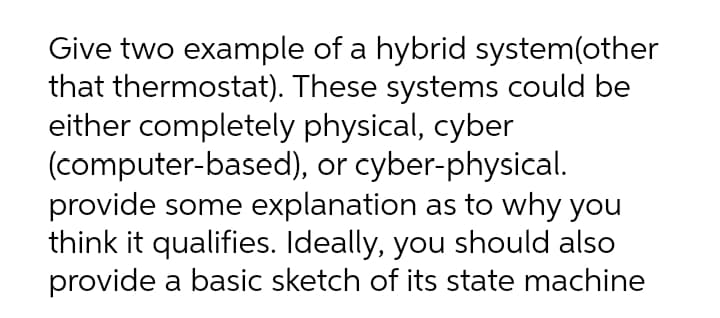 Give two example of a hybrid system(other
that thermostat). These systems could be
either completely physical, cyber
(computer-based), or cyber-physical.
provide some explanation as to why you
think it qualifies. Ideally, you should also
provide a basic sketch of its state machine
