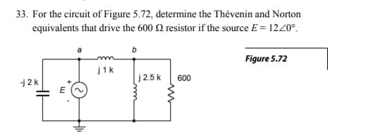 33. For the circuit of Figure 5.72, determine the Thévenin and Norton
equivalents that drive the 600 resistor if the source E = 12/0°.
-j2k
E
m
j1k
j2.5k
600
Figure 5.72