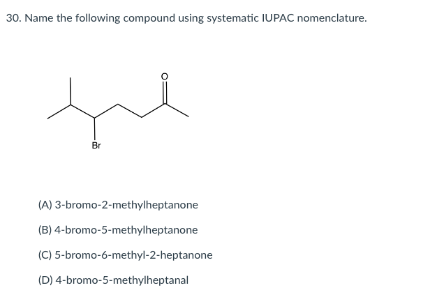 30. Name the following compound using systematic IUPAC nomenclature.
Br
(A) 3-bromo-2-methylheptanone
(B) 4-bromo-5-methylheptanone
(C) 5-bromo-6-methyl-2-heptanone
(D) 4-bromo-5-methylheptanal
