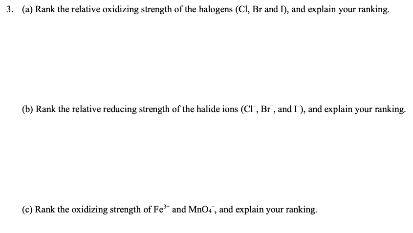 3. (a) Rank the relative oxidizing strength of the halogens (Cl, Br and I), and explain your ranking.
(b) Rank the relative reducing strength of the halide ions (Cl-, Br, and I), and explain your ranking.
(c) Rank the oxidizing strength of Fe* and MnO4 , and explain your ranking.
