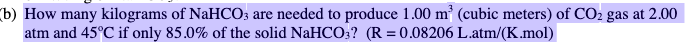 (b) How many kilograms of NaHCO; are needed to produce 1.00 m³ (cubic meters) of CO2 gas at 2.00
atm and 45°C if only 85.0% of the solid NaHCO:? (R = 0.08206 L.atm/(K.mol)
