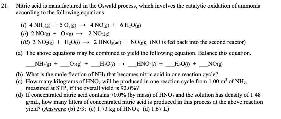 21. Nitric acid is manufactured in the Oswald process, which involves the catalytic oxidation of ammonia
according to the following equations:
(i) 4 NH3(g) + 5 O2(g)
→ 4 NO(g) + 6 H2O(g)
(ii) 2 NO(g) + O2(8)
2 NO2(g);
(iii) 3 NO2(g) + H2O(1)
→ 2 HNO3(aq) + NO(g); (NO is fed back into the second reactor)
(a) The above equations may be combined to yield the following equation. Balance this equation.
NH3(g) +_O2(g) +
_H2O(1)
_HNO3(1) + _H,O(1) +
NO(g)
(b) What is the mole fraction of NH3 that becomes nitric acid in one reaction cycle?
(c) How many kilograms of HNO3 will be produced in one reaction cycle from 1.00 m³ of NH3,
measured at STP, if the overall yield is 92.0%?
(d) If concentrated nitric acid contains 70.0% (by mass) of HNO3 and the solution has density of 1.48
g/mL, how many litters of concentrated nitric acid is produced in this process at the above reaction
yield? (Answers: (b) 2/3; (c) 1.73 kg of HNO3; (d) 1.67 L)
