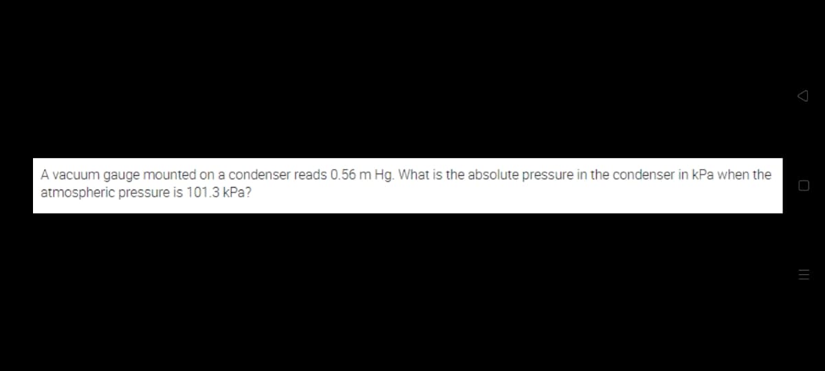A vacuum gauge mounted on a condenser reads 0.56 m Hg. What is the absolute pressure in the condenser in kPa when the
atmospheric pressure is 101.3 kPa?
