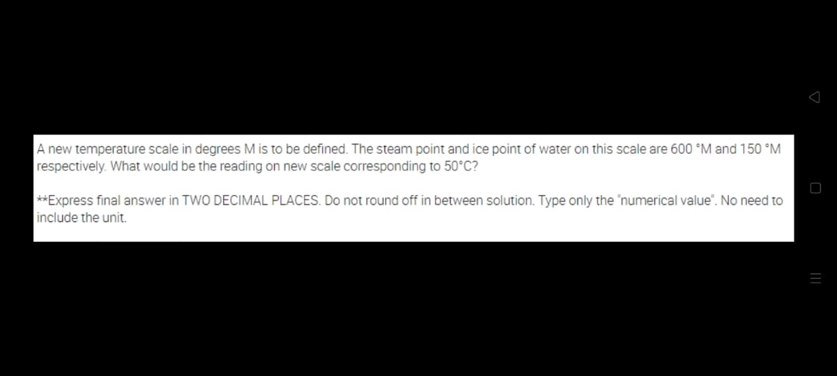 A new temperature scale in degrees M is to be defined. The steam point and ice point of water on this scale are 600 °M and 150 °M
respectively. What would be the reading on new scale corresponding to 50°C?
**Express final answer in TWO DECIMAL PLACES. Do not round off in between solution. Type only the "numerical value". No need to
include the unit.
