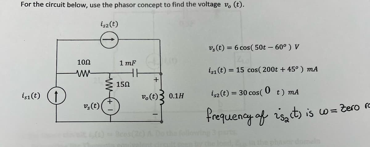 For the circuit below, use the phasor concept to find the voltage v. (t).
isz(t)
is1 (t) ↑
10Ω
www-
vs (t)
WWW
1 mF
15Ω
HE
+
vo(t)
as(20) A
0.1H
vs (t) = 6 cos( 50t - 60°) V
Z10
is1 (t) = 15 cos(200t +45°) mA
isz (t) = 30 cos( t) mA
frequency of 2s₂ct) is wo= Zero ra
sor domain