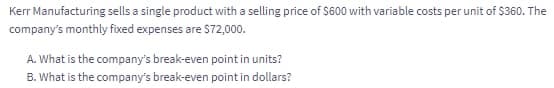 Kerr Manufacturing sells a single product with a selling price of S600 with variable costs per unit of $360. The
company's monthly fixed expenses are S72,000.
A. What is the company's break-even point in units?
B. What is the company's break-even point in dollars?
