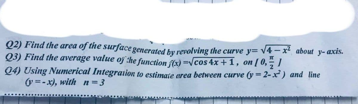 Q2) Find the area of the surface generated by revolving the curve y=√4-x² about y- axis.
Q3) Find the average value of the function f(x)=√cos 4x+1, on [0,1/1
Q4) Using Numerical Integration to estimate area between curve (y = 2-x²) and line
(y=-x), with n=3