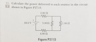 13. Calculate the power delivered to each resistor in the circuit
V shown in Figure P27.13
2.00 0
18.0 V
3.00n
1.00
4.00 n
Figure P27.13
